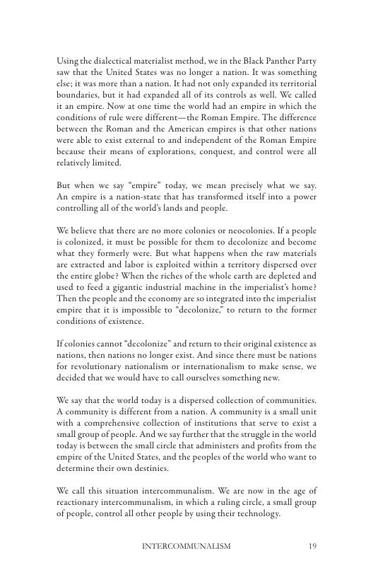 Using the dialectical materialist method, we i the Black Pancher Party saw chat the United States was no longer a nation. It was something elses it was more than 1 nation. It had not only expanded its territorial ‘boundaries, but it had expanded all of s controls as well. We called it an empire. Now at one time the world had an empire in which the conditions of rule were different—the Roman Empire. The difference beeween the Roman and the American empires is that other nations were able to exist external to and independent of the Roman Empire because cheir means of explorations, conquest, and control were all elatively limited.  But when we say “empire” today, we mean precisely what we say An empire is a nation-stace that has transformed ieself into a power conerollng all of he world’ lands and people.  We believe that there are no more colonies or neocolonies. If 2 people is colonized, it must be possible for them to decolonize and become what they formerly were. Bue what happens when the raw materials are extracted and labor is exploited within a territory dispersed over the entire globe? When the riches of the whole carth are depleced and used to feed a gigantic industrial machine in the imperialiscs home? Then the people and the economy are o integeaced into the imperialist empire that it is impossible to “decolonize to return to the former conditions of existence.  Ifcolonies cannot “decolonize” and recurn to their original existence as naions, then nations no longer exist. And since there must be nations for revolutionary nationalism o internationalism to make sense, we decided that we would have to call ourselves something new.  We say that the world today is adispersed collection of communitics. A community s different from a nation. A community is a small unit with a comprehensive collection of institutions that serve to exist a small group of people. And we say furcher that the seruggle in the world today is between the small circle that administers and profies from the empire of the United States, and the peoples of the world who want to determine their own destinies.  We call this situation intercommunalism. We are now in the age of  reactionary intercommunalism, in which a ruling circle, a small geoup of people, control all other people by using their technology.  INTERCOMMUNAI  19 